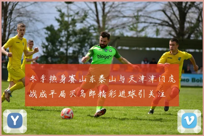 冬季热身赛山东泰山与天津津门虎战成平局买乌郎精彩进球引关注