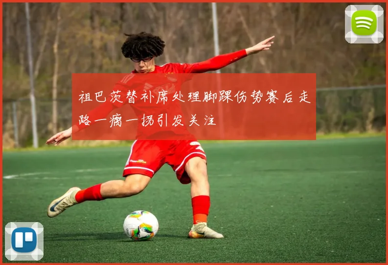 祖巴茨替补席处理脚踝伤势赛后走路一瘸一拐引发关注