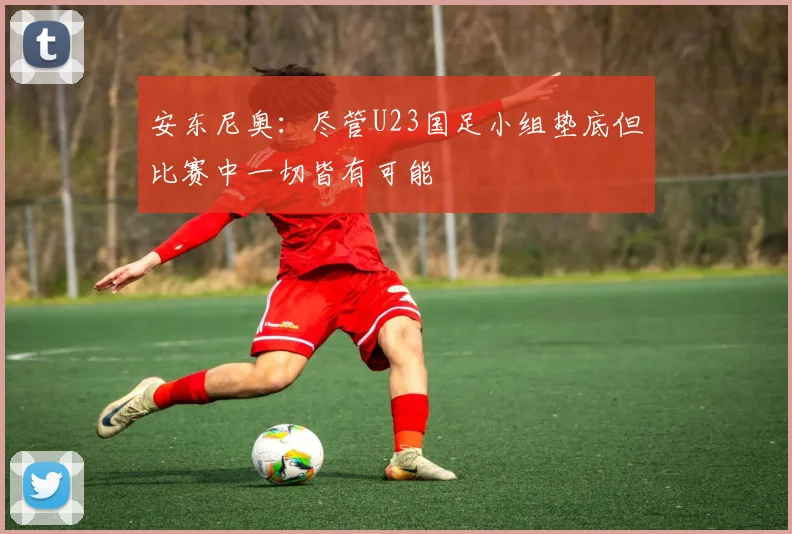 安东尼奥：尽管U23国足小组垫底但比赛中一切皆有可能