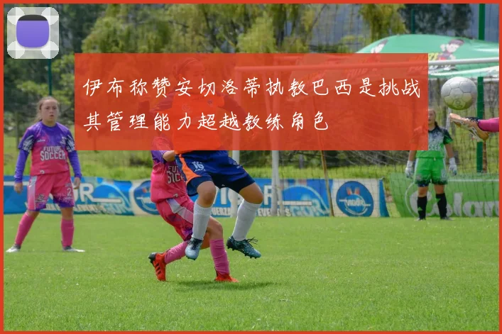 伊布称赞安切洛蒂执教巴西是挑战其管理能力超越教练角色