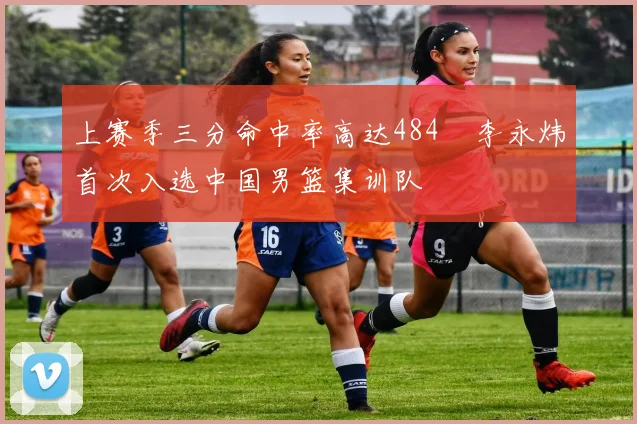 上赛季三分命中率高达484偰李永炜首次入选中国男篮集训队