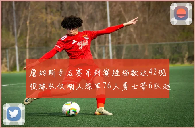 詹姆斯季后赛系列赛胜场数达42现役球队仅湖人绿军76人勇士等6队超越他