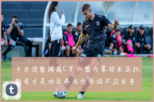 卡尔德隆揭露C罗加盟内幕称米亚托维奇才是功臣弗洛伦蒂诺不应自夸