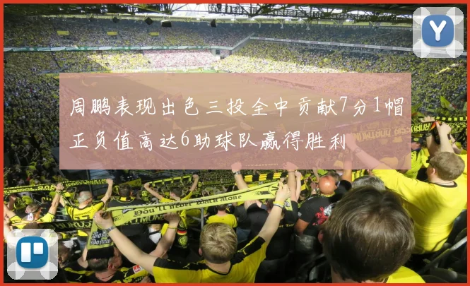 周鹏表现出色三投全中贡献7分1帽正负值高达6助球队赢得胜利