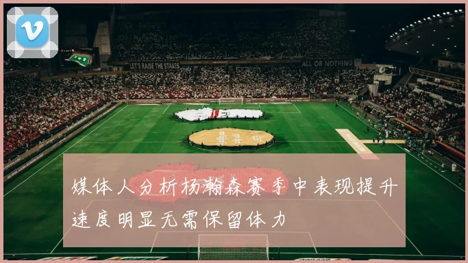 媒体人分析杨瀚森赛季中表现提升速度明显无需保留体力
