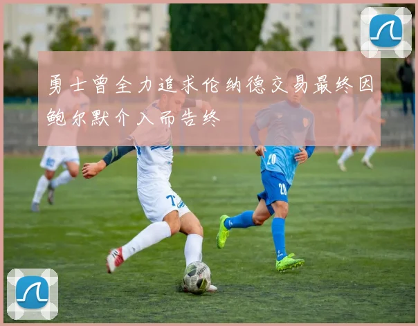 勇士曾全力追求伦纳德交易最终因鲍尔默介入而告终