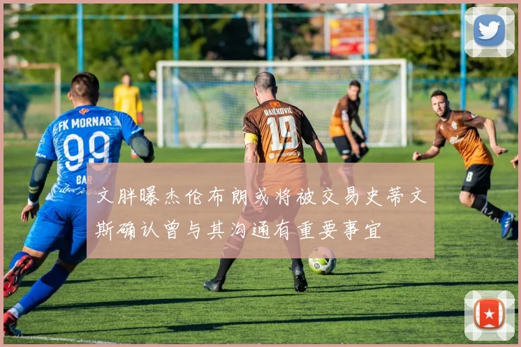 文胖曝杰伦布朗或将被交易史蒂文斯确认曾与其沟通有重要事宜